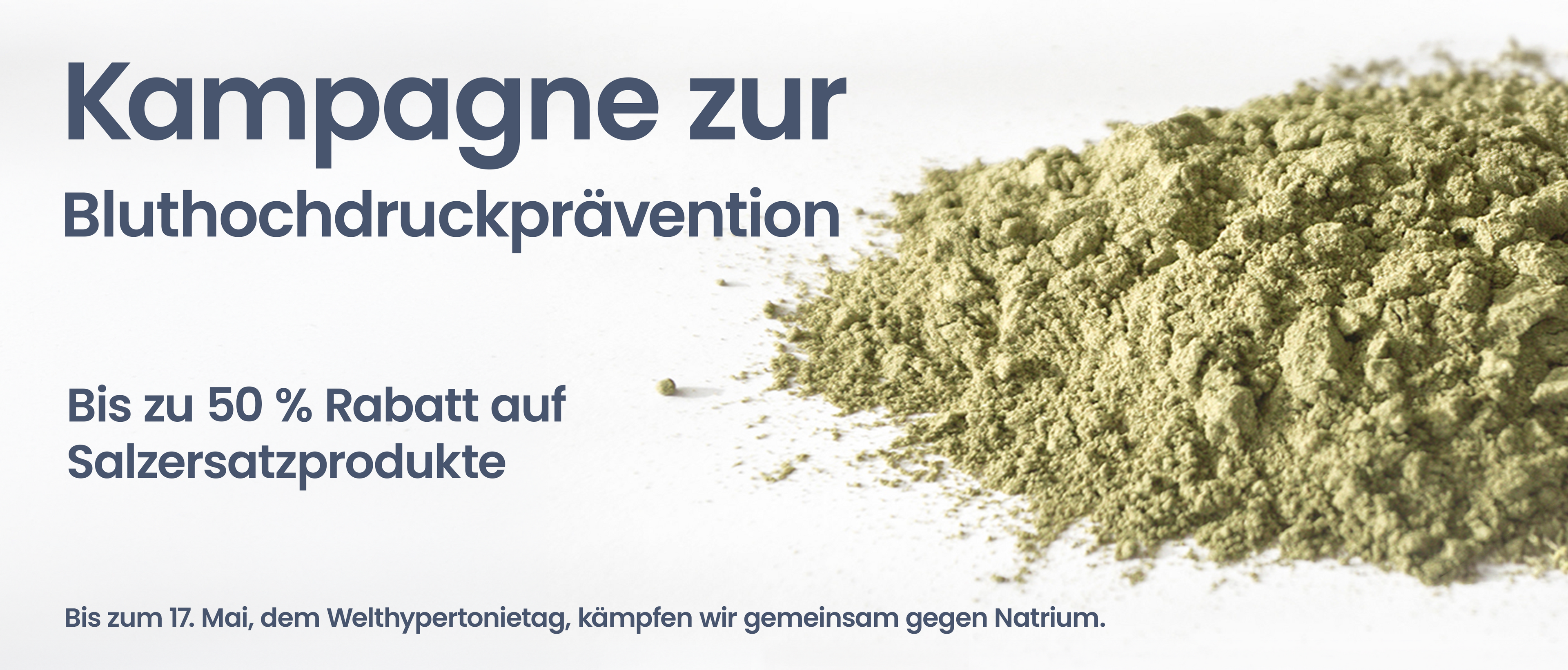 Kampagne zur Bluthochdruckprävention.
Bis zu 50 % Rabatt auf Salzersatzprodukte. Bis zum 17. Mai, dem Welthypertonietag, kämpfen wir gemeinsam gegen Natrium.